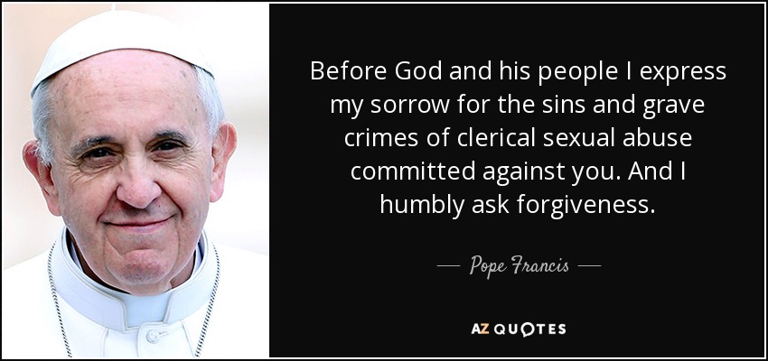 Before God and his people I express my sorrow for the sins and grave crimes of clerical sexual abuse committed against you. And I humbly ask forgiveness. - Pope Francis
