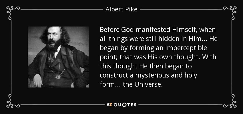Before God manifested Himself, when all things were still hidden in Him... He began by forming an imperceptible point; that was His own thought. With this thought He then began to construct a mysterious and holy form... the Universe. - Albert Pike