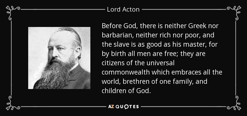 Before God, there is neither Greek nor barbarian, neither rich nor poor, and the slave is as good as his master, for by birth all men are free; they are citizens of the universal commonwealth which embraces all the world, brethren of one family, and children of God. - Lord Acton
