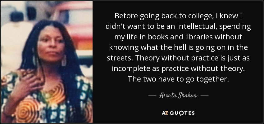 Before going back to college, i knew i didn't want to be an intellectual, spending my life in books and libraries without knowing what the hell is going on in the streets. Theory without practice is just as incomplete as practice without theory. The two have to go together. - Assata Shakur