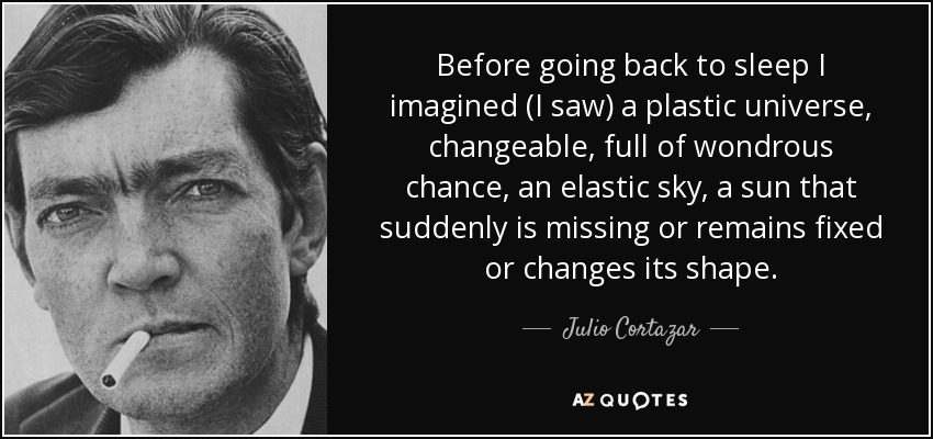 Before going back to sleep I imagined (I saw) a plastic universe, changeable, full of wondrous chance, an elastic sky, a sun that suddenly is missing or remains fixed or changes its shape. - Julio Cortazar