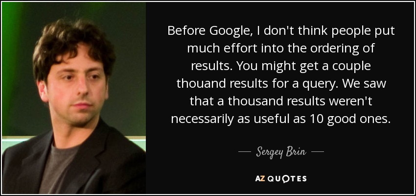 Before Google, I don't think people put much effort into the ordering of results. You might get a couple thouand results for a query. We saw that a thousand results weren't necessarily as useful as 10 good ones. - Sergey Brin