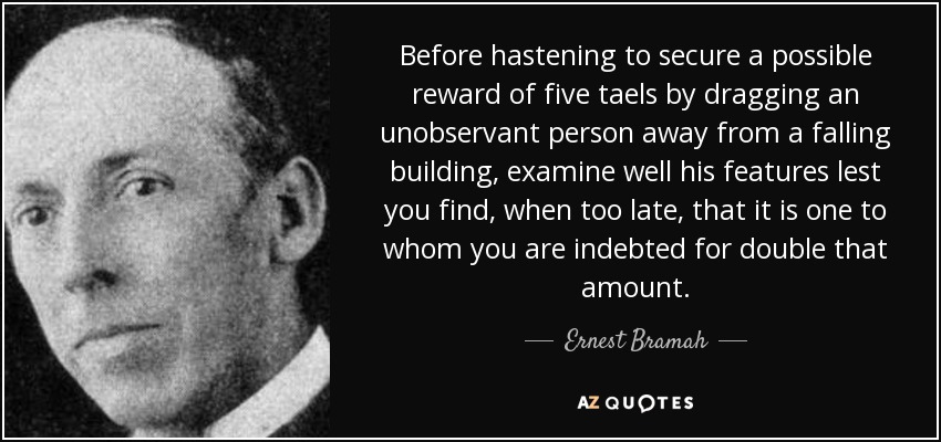 Before hastening to secure a possible reward of five taels by dragging an unobservant person away from a falling building, examine well his features lest you find, when too late, that it is one to whom you are indebted for double that amount. - Ernest Bramah