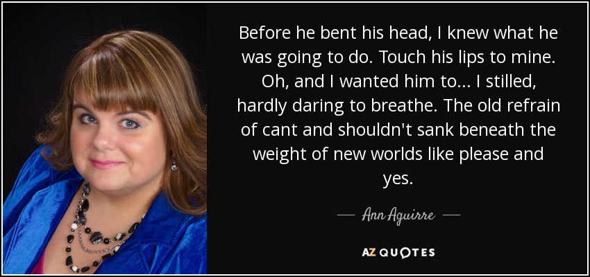 Before he bent his head, I knew what he was going to do. Touch his lips to mine. Oh, and I wanted him to... I stilled, hardly daring to breathe. The old refrain of cant and shouldn't sank beneath the weight of new worlds like please and yes. - Ann Aguirre