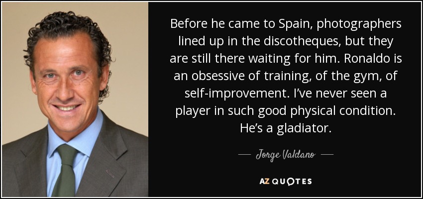 Before he came to Spain, photographers lined up in the discotheques, but they are still there waiting for him. Ronaldo is an obsessive of training, of the gym, of self-improvement. I’ve never seen a player in such good physical condition. He’s a gladiator. - Jorge Valdano