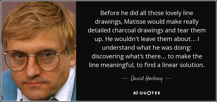 Before he did all those lovely line drawings, Matisse would make really detailed charcoal drawings and tear them up. He wouldn't leave them about... I understand what he was doing: discovering what's there... to make the line meaningful, to find a linear solution. - David Hockney