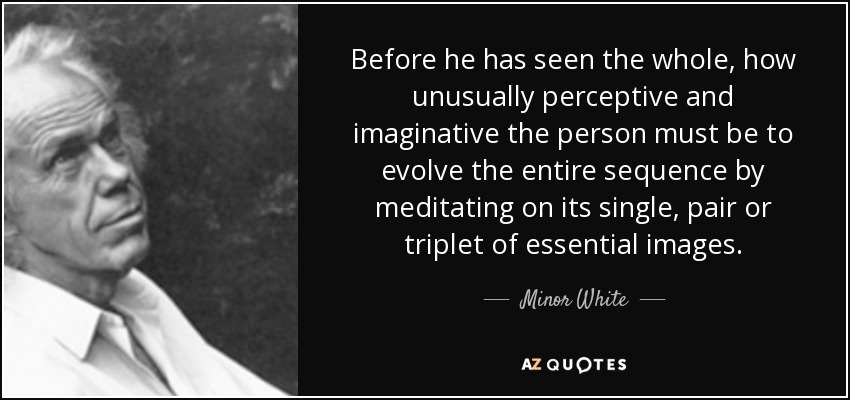 Before he has seen the whole, how unusually perceptive and imaginative the person must be to evolve the entire sequence by meditating on its single, pair or triplet of essential images. - Minor White
