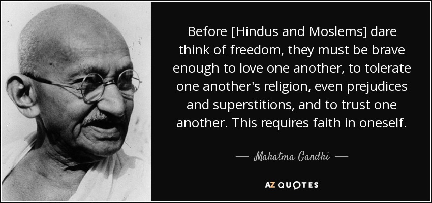Before [Hindus and Moslems] dare think of freedom, they must be brave enough to love one another, to tolerate one another's religion, even prejudices and superstitions, and to trust one another. This requires faith in oneself. - Mahatma Gandhi