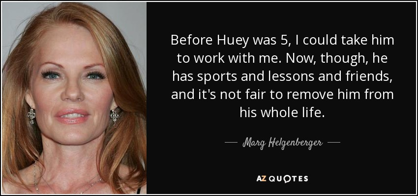 Before Huey was 5, I could take him to work with me. Now, though, he has sports and lessons and friends, and it's not fair to remove him from his whole life. - Marg Helgenberger