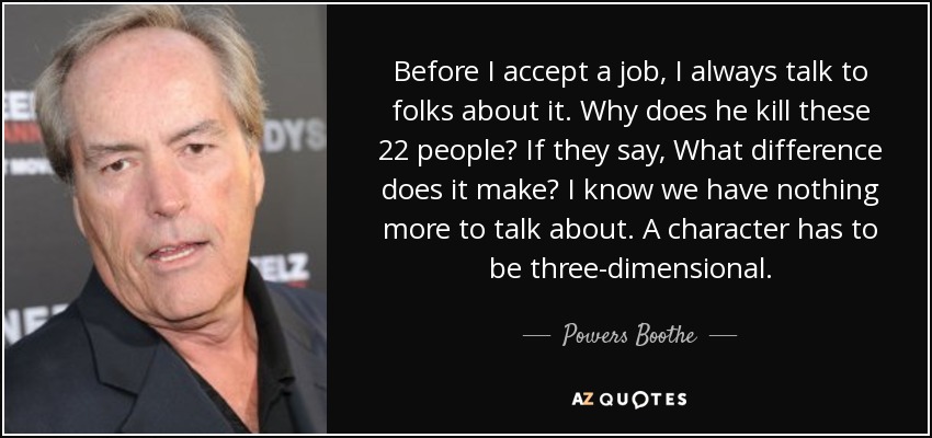 Before I accept a job, I always talk to folks about it. Why does he kill these 22 people? If they say, What difference does it make? I know we have nothing more to talk about. A character has to be three-dimensional. - Powers Boothe