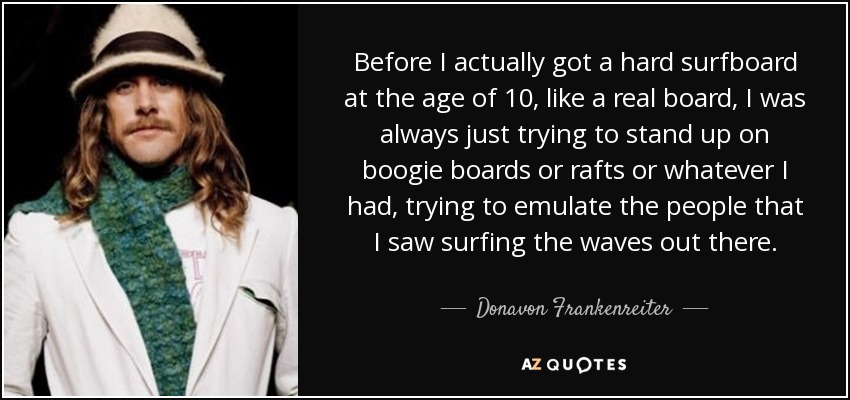 Before I actually got a hard surfboard at the age of 10, like a real board, I was always just trying to stand up on boogie boards or rafts or whatever I had, trying to emulate the people that I saw surfing the waves out there. - Donavon Frankenreiter