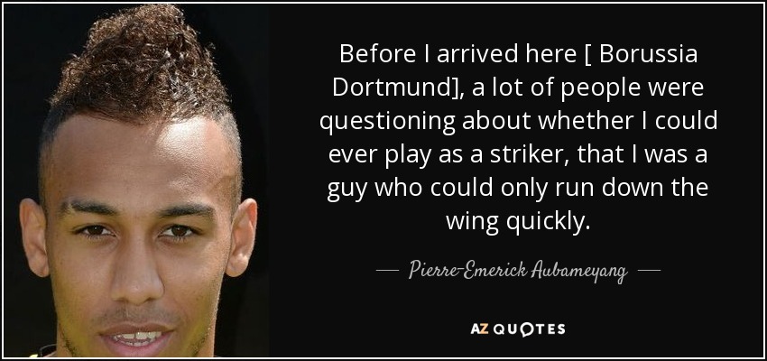 Before I arrived here [ Borussia Dortmund], a lot of people were questioning about whether I could ever play as a striker, that I was a guy who could only run down the wing quickly. - Pierre-Emerick Aubameyang