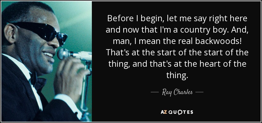 Before I begin, let me say right here and now that I'm a country boy. And, man, I mean the real backwoods! That's at the start of the start of the thing, and that's at the heart of the thing. - Ray Charles