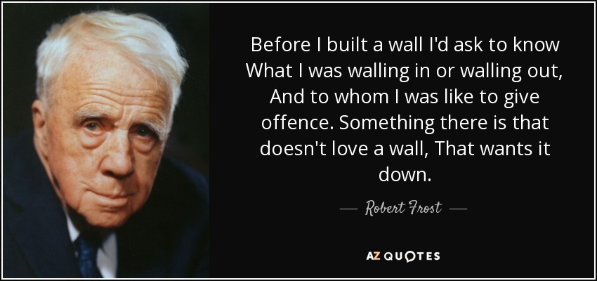 Before I built a wall I'd ask to know What I was walling in or walling out, And to whom I was like to give offence. Something there is that doesn't love a wall, That wants it down. - Robert Frost