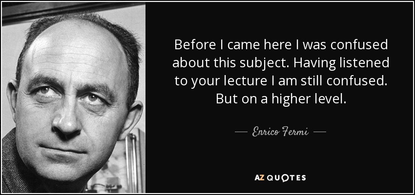 Before I came here I was confused about this subject. Having listened to your lecture I am still confused. But on a higher level. - Enrico Fermi