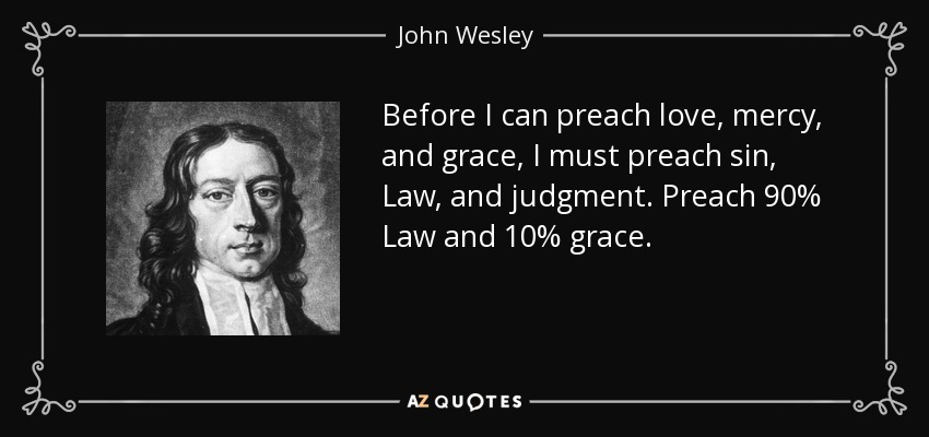 Before I can preach love, mercy, and grace, I must preach sin, Law, and judgment. Preach 90% Law and 10% grace. - John Wesley