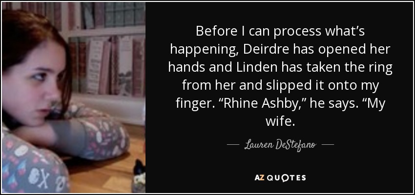Before I can process what’s happening, Deirdre has opened her hands and Linden has taken the ring from her and slipped it onto my finger. “Rhine Ashby,” he says. “My wife. - Lauren DeStefano