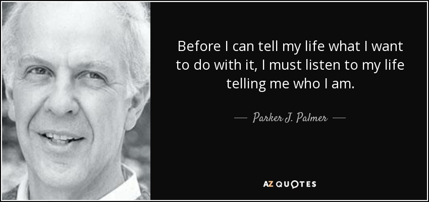 Before I can tell my life what I want to do with it, I must listen to my life telling me who I am. - Parker J. Palmer