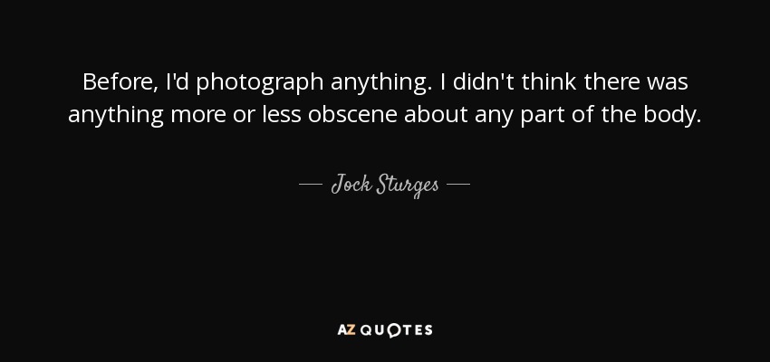 Before, I'd photograph anything. I didn't think there was anything more or less obscene about any part of the body. - Jock Sturges