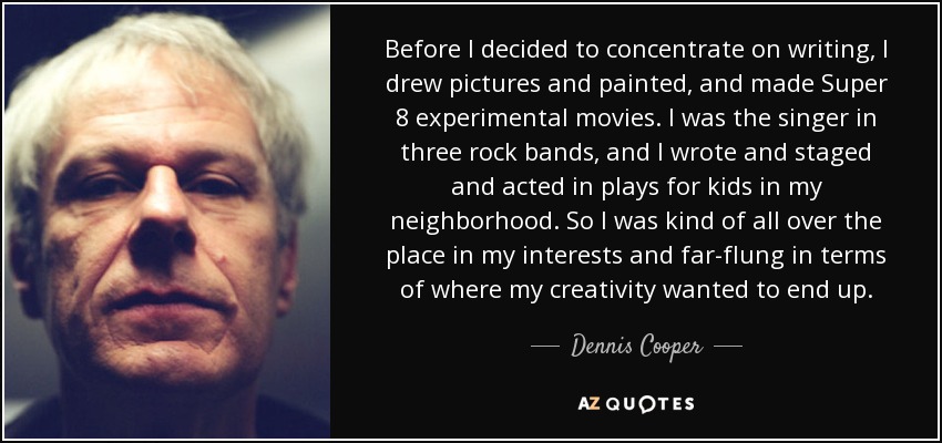 Before I decided to concentrate on writing, I drew pictures and painted, and made Super 8 experimental movies. I was the singer in three rock bands, and I wrote and staged and acted in plays for kids in my neighborhood. So I was kind of all over the place in my interests and far-flung in terms of where my creativity wanted to end up. - Dennis Cooper