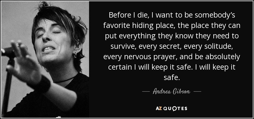 Before I die, I want to be somebody’s favorite hiding place, the place they can put everything they know they need to survive, every secret, every solitude, every nervous prayer, and be absolutely certain I will keep it safe. I will keep it safe. - Andrea Gibson