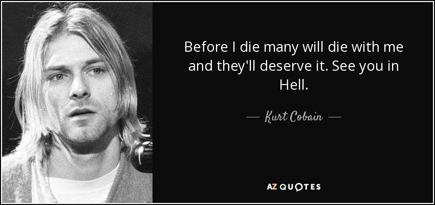 Before I die many will die with me and they'll deserve it. See you in Hell. - Kurt Cobain