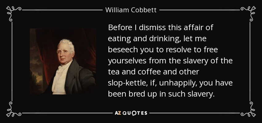 Before I dismiss this affair of eating and drinking, let me beseech you to resolve to free yourselves from the slavery of the tea and coffee and other slop-kettle, if, unhappily, you have been bred up in such slavery. - William Cobbett