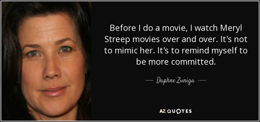 Before I do a movie, I watch Meryl Streep movies over and over. It's not to mimic her. It's to remind myself to be more committed. - Daphne Zuniga