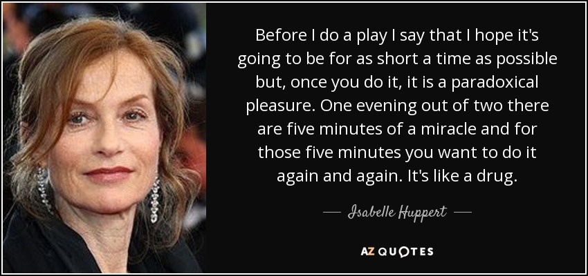 Before I do a play I say that I hope it's going to be for as short a time as possible but, once you do it, it is a paradoxical pleasure. One evening out of two there are five minutes of a miracle and for those five minutes you want to do it again and again. It's like a drug. - Isabelle Huppert