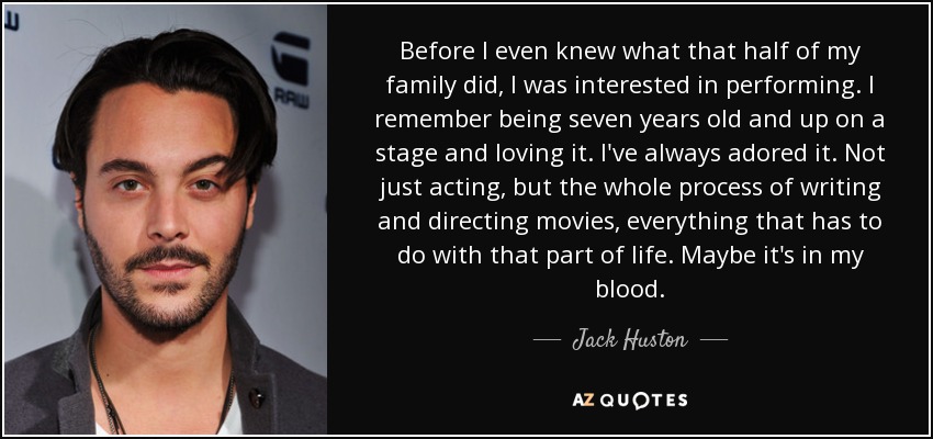 Before I even knew what that half of my family did, I was interested in performing. I remember being seven years old and up on a stage and loving it. I've always adored it. Not just acting, but the whole process of writing and directing movies, everything that has to do with that part of life. Maybe it's in my blood. - Jack Huston