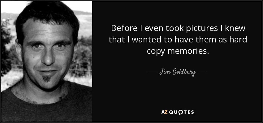 Before I even took pictures I knew that I wanted to have them as hard copy memories. - Jim Goldberg