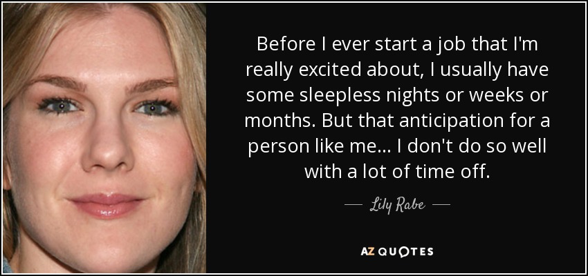 Before I ever start a job that I'm really excited about, I usually have some sleepless nights or weeks or months. But that anticipation for a person like me... I don't do so well with a lot of time off. - Lily Rabe