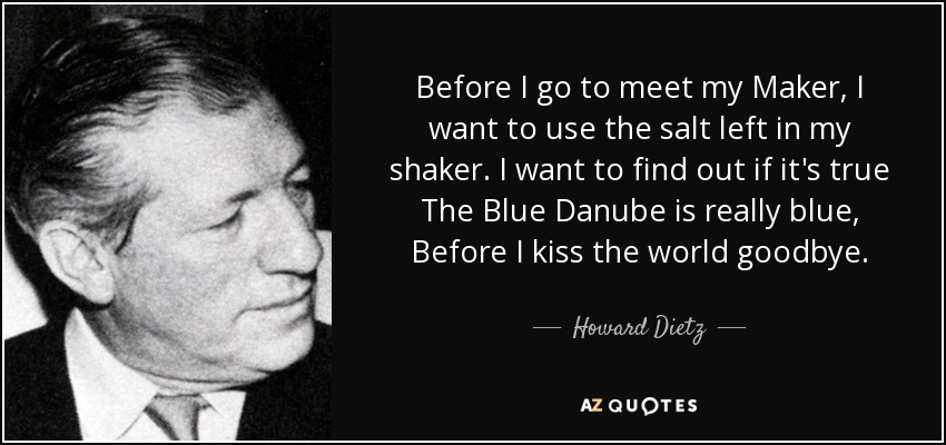 Before I go to meet my Maker, I want to use the salt left in my shaker. I want to find out if it's true The Blue Danube is really blue, Before I kiss the world goodbye. - Howard Dietz