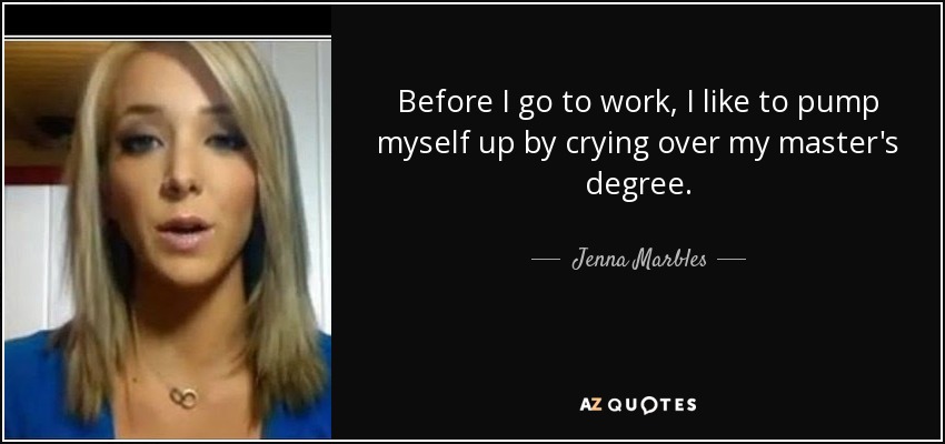Before I go to work, I like to pump myself up by crying over my master's degree. - Jenna Marbles