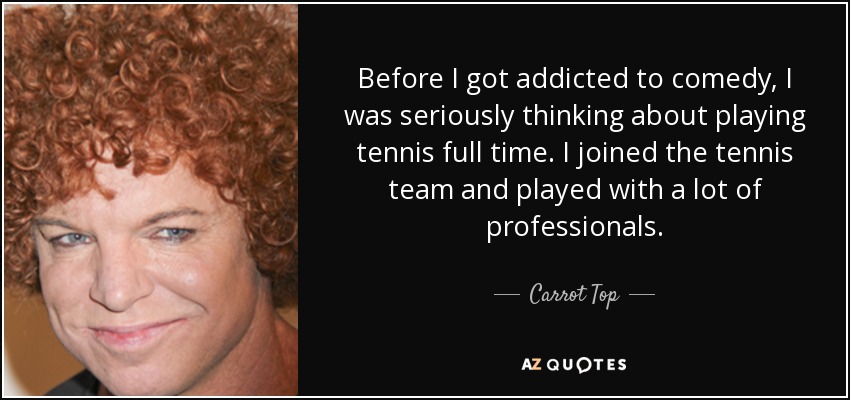 Before I got addicted to comedy, I was seriously thinking about playing tennis full time. I joined the tennis team and played with a lot of professionals. - Carrot Top