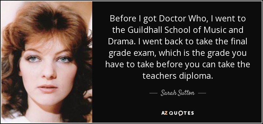 Before I got Doctor Who, I went to the Guildhall School of Music and Drama. I went back to take the final grade exam, which is the grade you have to take before you can take the teachers diploma. - Sarah Sutton