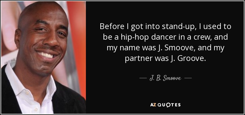 Before I got into stand-up, I used to be a hip-hop dancer in a crew, and my name was J. Smoove, and my partner was J. Groove. - J. B. Smoove