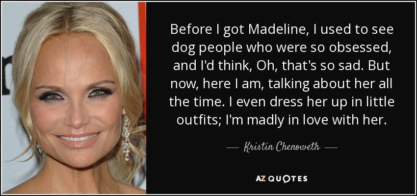 Before I got Madeline, I used to see dog people who were so obsessed, and I'd think, Oh, that's so sad. But now, here I am, talking about her all the time. I even dress her up in little outfits; I'm madly in love with her. - Kristin Chenoweth