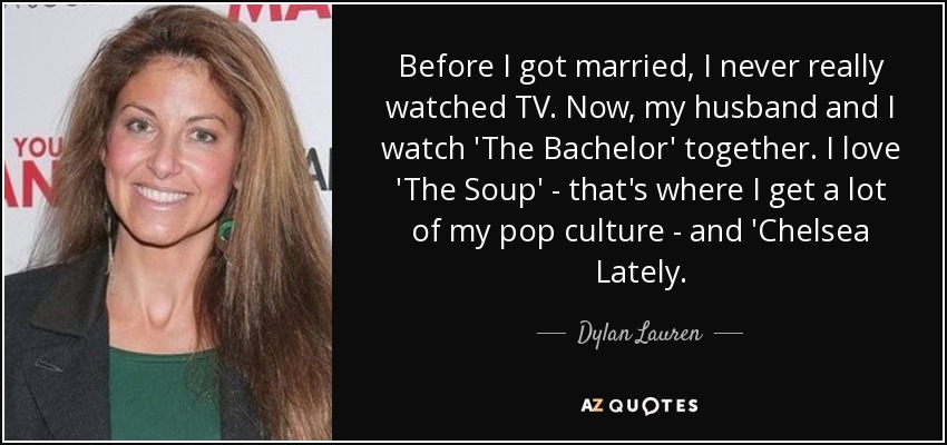 Before I got married, I never really watched TV. Now, my husband and I watch 'The Bachelor' together. I love 'The Soup' - that's where I get a lot of my pop culture - and 'Chelsea Lately. - Dylan Lauren
