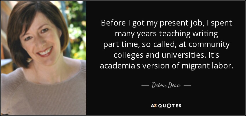 Before I got my present job, I spent many years teaching writing part-time, so-called, at community colleges and universities. It's academia's version of migrant labor. - Debra Dean