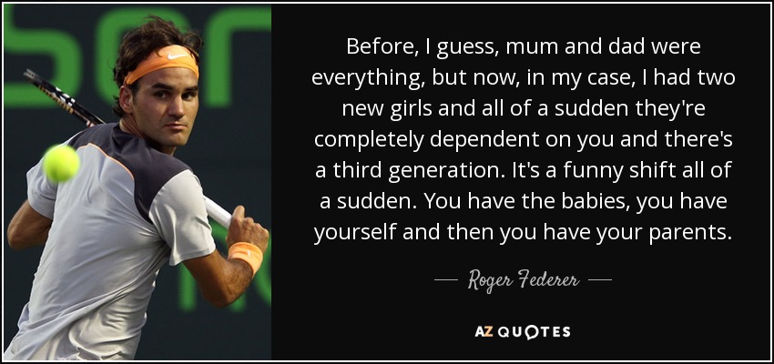 Before, I guess, mum and dad were everything, but now, in my case, I had two new girls and all of a sudden they're completely dependent on you and there's a third generation. It's a funny shift all of a sudden. You have the babies, you have yourself and then you have your parents. - Roger Federer