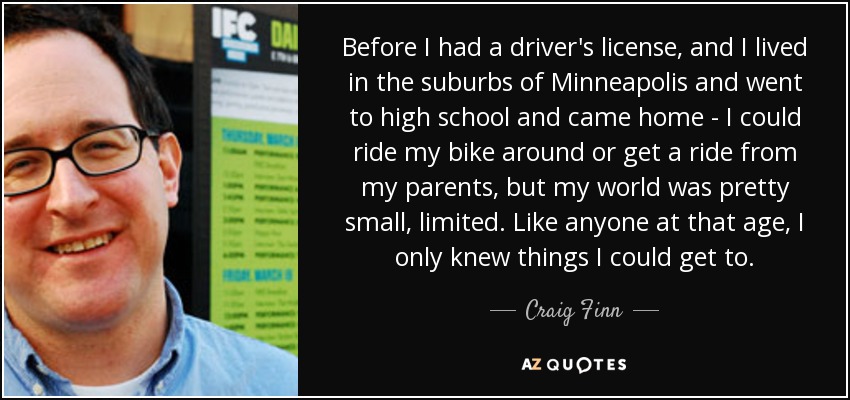 Before I had a driver's license, and I lived in the suburbs of Minneapolis and went to high school and came home - I could ride my bike around or get a ride from my parents, but my world was pretty small, limited. Like anyone at that age, I only knew things I could get to. - Craig Finn