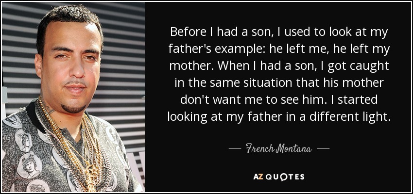 Before I had a son, I used to look at my father's example: he left me, he left my mother. When I had a son, I got caught in the same situation that his mother don't want me to see him. I started looking at my father in a different light. - French Montana