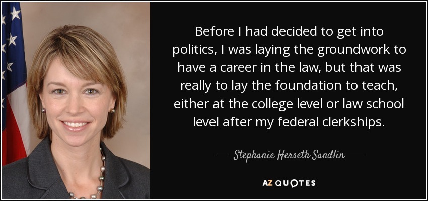 Before I had decided to get into politics, I was laying the groundwork to have a career in the law, but that was really to lay the foundation to teach, either at the college level or law school level after my federal clerkships. - Stephanie Herseth Sandlin