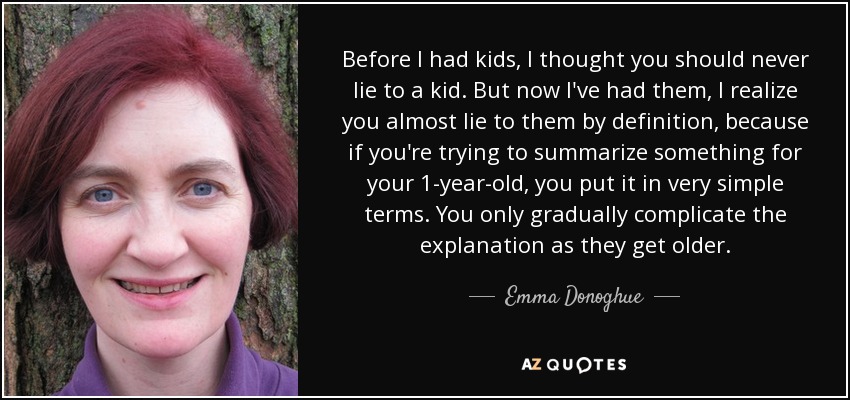 Before I had kids, I thought you should never lie to a kid. But now I've had them, I realize you almost lie to them by definition, because if you're trying to summarize something for your 1-year-old, you put it in very simple terms. You only gradually complicate the explanation as they get older. - Emma Donoghue