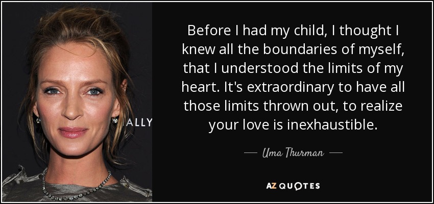 Before I had my child, I thought I knew all the boundaries of myself, that I understood the limits of my heart. It's extraordinary to have all those limits thrown out, to realize your love is inexhaustible. - Uma Thurman