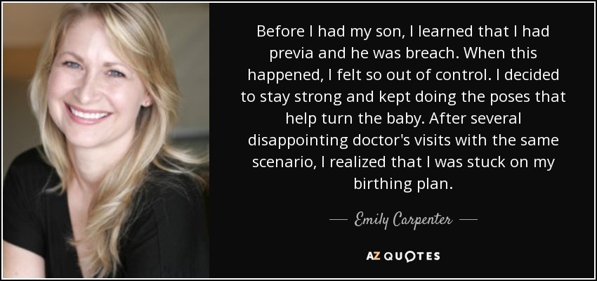 Before I had my son, I learned that I had previa and he was breach. When this happened, I felt so out of control. I decided to stay strong and kept doing the poses that help turn the baby. After several disappointing doctor's visits with the same scenario, I realized that I was stuck on my birthing plan. - Emily Carpenter