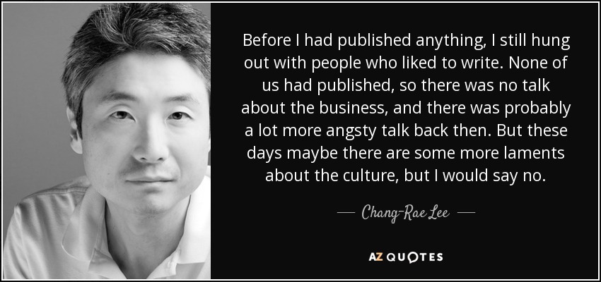 Before I had published anything, I still hung out with people who liked to write. None of us had published, so there was no talk about the business, and there was probably a lot more angsty talk back then. But these days maybe there are some more laments about the culture, but I would say no. - Chang-Rae Lee