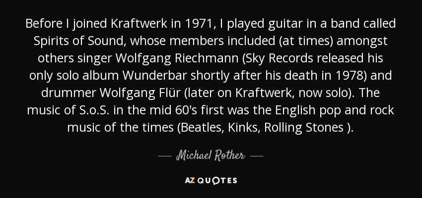 Before I joined Kraftwerk in 1971, I played guitar in a band called Spirits of Sound, whose members included (at times) amongst others singer Wolfgang Riechmann (Sky Records released his only solo album Wunderbar shortly after his death in 1978) and drummer Wolfgang Flür (later on Kraftwerk, now solo). The music of S.o.S. in the mid 60's first was the English pop and rock music of the times (Beatles, Kinks, Rolling Stones ). - Michael Rother