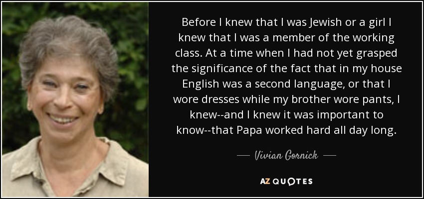 Before I knew that I was Jewish or a girl I knew that I was a member of the working class. At a time when I had not yet grasped the significance of the fact that in my house English was a second language, or that I wore dresses while my brother wore pants, I knew--and I knew it was important to know--that Papa worked hard all day long. - Vivian Gornick